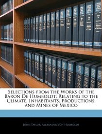 Selections from the Works of the Baron De Humboldt: Relating to the Climate, Inhabitants, Productions, and Mines of Mexico