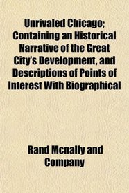Unrivaled Chicago; Containing an Historical Narrative of the Great City's Development, and Descriptions of Points of Interest With Biographical