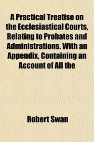 A Practical Treatise on the Ecclesiastical Courts, Relating to Probates and Administrations. With an Appendix, Containing an Account of All the