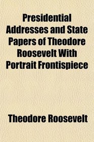 Presidential Addresses and State Papers of Theodore Roosevelt With Portrait Frontispiece