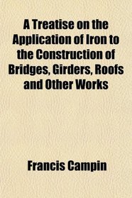 A Treatise on the Application of Iron to the Construction of Bridges, Girders, Roofs and Other Works
