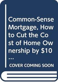 Common-Sense Mortgage, How to Cut the Cost of Home Ownership by $100,000 or More