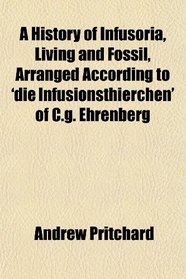 A History of Infusoria, Living and Fossil, Arranged According to 'die Infusionsthierchen' of C.g. Ehrenberg