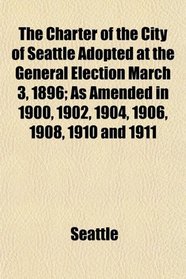 The Charter of the City of Seattle Adopted at the General Election March 3, 1896; As Amended in 1900, 1902, 1904, 1906, 1908, 1910 and 1911