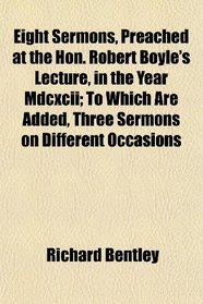 Eight Sermons, Preached at the Hon. Robert Boyle's Lecture, in the Year Mdcxcii; To Which Are Added, Three Sermons on Different Occasions