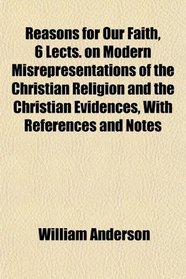 Reasons for Our Faith, 6 Lects. on Modern Misrepresentations of the Christian Religion and the Christian Evidences, With References and Notes