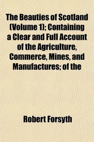 The Beauties of Scotland (Volume 1); Containing a Clear and Full Account of the Agriculture, Commerce, Mines, and Manufactures; of the