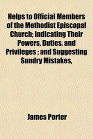 Helps to Official Members of the Methodist Episcopal Church; Indicating Their Powers, Duties, and Privileges ; and Suggesting Sundry Mistakes,