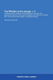 The Whistler at the plough, v. 5: containing travels, statistics, and descriptions of scenery and agricultural customs in most parts of England; with letters ... trade and the League