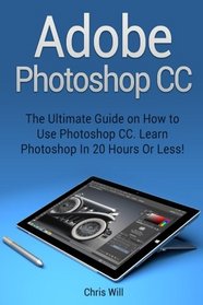 Adobe Photoshop CC: The Ultimate Guide on How to Use Photoshop CC. Learn Photoshop In 20 Hours Or Less! (Adobe Photoshop CC)