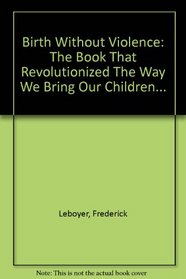 Birth Without Violence: The Book That Revolutionized The Way We Bring Our Children...