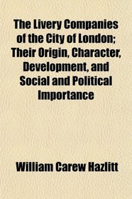 The Livery Companies of the City of London; Their Origin, Character, Development, and Social and Political Importance