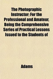 The Photographic Instructor; For the Professional and Amateur, Being the Comprehensive Series of Practical Lessons Issued to the Students of