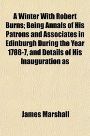 A Winter With Robert Burns; Being Annals of His Patrons and Associates in Edinburgh During the Year 1786-7, and Details of His Inauguration as