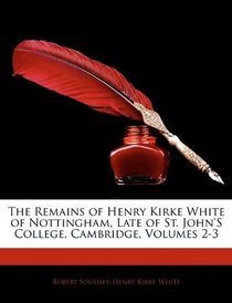 The Remains of Henry Kirke White of Nottingham, Late of St. John's College, Cambridge, Volumes 2-3