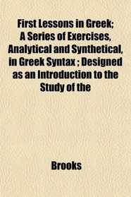 First Lessons in Greek; A Series of Exercises, Analytical and Synthetical, in Greek Syntax ; Designed as an Introduction to the Study of the