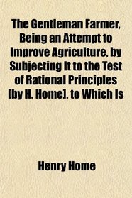 The Gentleman Farmer, Being an Attempt to Improve Agriculture, by Subjecting It to the Test of Rational Principles [by H. Home]. to Which Is