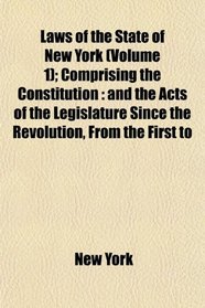 Laws of the State of New York (Volume 1); Comprising the Constitution: and the Acts of the Legislature Since the Revolution, From the First to