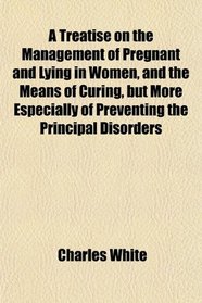 A Treatise on the Management of Pregnant and Lying in Women, and the Means of Curing, but More Especially of Preventing the Principal Disorders