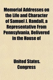 Memorial Addresses on the Life and Character of Samuel J. Randall, a Representative From Pennsylvania, Delivered in the House of