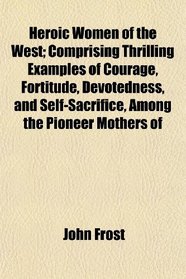 Heroic Women of the West; Comprising Thrilling Examples of Courage, Fortitude, Devotedness, and Self-Sacrifice, Among the Pioneer Mothers of