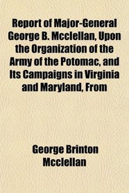 Report of Major-General George B. Mcclellan, Upon the Organization of the Army of the Potomac, and Its Campaigns in Virginia and Maryland, From