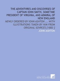 The Adventvres and Discovrses of Captain Iohn Smith, Sometime President of Virginia, and Admiral of New England: Newly Ordered by Iohn Ashton ... With ... Taken by Him From Original Sovrces [1883 ]