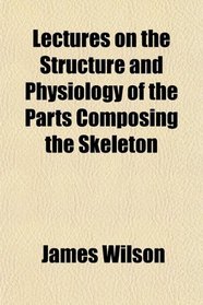 Lectures on the Structure and Physiology of the Parts Composing the Skeleton