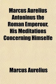 Marcus Aurelius Antoninus the Roman Emperour, His Meditations Concerning Himselfe