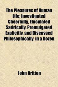 The Pleasures of Human Life; Investigated Cheerfully, Elucidated Satirically, Promulgated Explicitly, and Discussed Philosophically. in a Dozen
