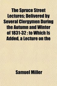 The Spruce Street Lectures; Delivered by Several Clergymen During the Autumn and Winter of 1831-32: to Which Is Added, a Lecture on the