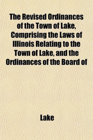The Revised Ordinances of the Town of Lake, Comprising the Laws of Illinois Relating to the Town of Lake, and the Ordinances of the Board of