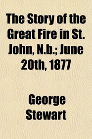 The Story of the Great Fire in St. John, N.b.; June 20th, 1877