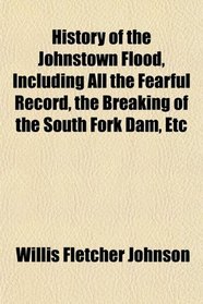 History of the Johnstown Flood, Including All the Fearful Record, the Breaking of the South Fork Dam, Etc