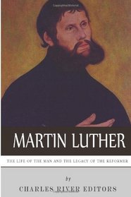 Martin Luther: The Life of the Man and the Legacy of the Reformer