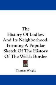 The History Of Ludlow And Its Neighborhood: Forming A Popular Sketch Of The History Of The Welsh Border