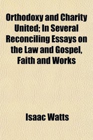 Orthodoxy and Charity United; In Several Reconciling Essays on the Law and Gospel, Faith and Works