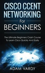 Cisco CCENT Networking For Beginners: The Ultimate Beginners Crash Course to Learn Cisco Quickly And Easily