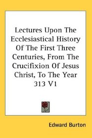 Lectures Upon The Ecclesiastical History Of The First Three Centuries, From The Crucifixion Of Jesus Christ, To The Year 313 V1