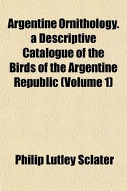 Argentine Ornithology. a Descriptive Catalogue of the Birds of the Argentine Republic (Volume 1)