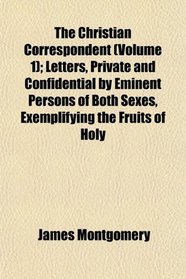 The Christian Correspondent (Volume 1); Letters, Private and Confidential by Eminent Persons of Both Sexes, Exemplifying the Fruits of Holy