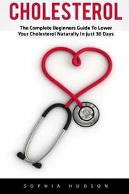 Cholesterol: The Complete Beginners Guide to Lowering Your Cholesterol Naturally In Just 30 Days (Lowering Foods, Heart Disease)