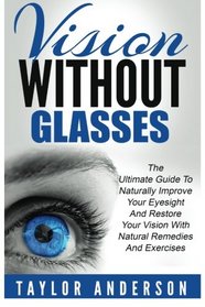 Vision Without Glasses: The Ultimate Guide To Naturally Improve Your Eyesight And Restore Your Vision With Natural Remedies And Exercises