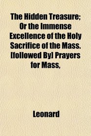 The Hidden Treasure; Or the Immense Excellence of the Holy Sacrifice of the Mass. [followed By] Prayers for Mass,