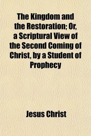 The Kingdom and the Restoration; Or, a Scriptural View of the Second Coming of Christ, by a Student of Prophecy