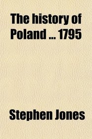 The History of Poland 1795; To Which Is Prefixed an Accurate Account of the Geography and Government of That Country, and the Customs and