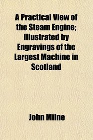 A Practical View of the Steam Engine; Illustrated by Engravings of the Largest Machine in Scotland
