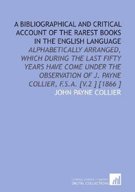 A Bibliographical and Critical Account of the Rarest Books in the English Language: Alphabetically Arranged, Which During the Last Fifty Years Have Come ... of J. Payne Collier, F.S.a. [V.2 ] [1866 ]