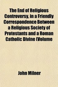 The End of Religious Controversy, in a Friendly Correspondence Between a Religious Society of Protestants and a Roman Catholic Divine (Volume