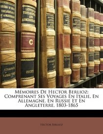 Mmoires De Hector Berlioz: Comprenant Ses Voyages En Italie, En Allemagne, En Russie Et En Angleterre, 1803-1865 (French Edition)